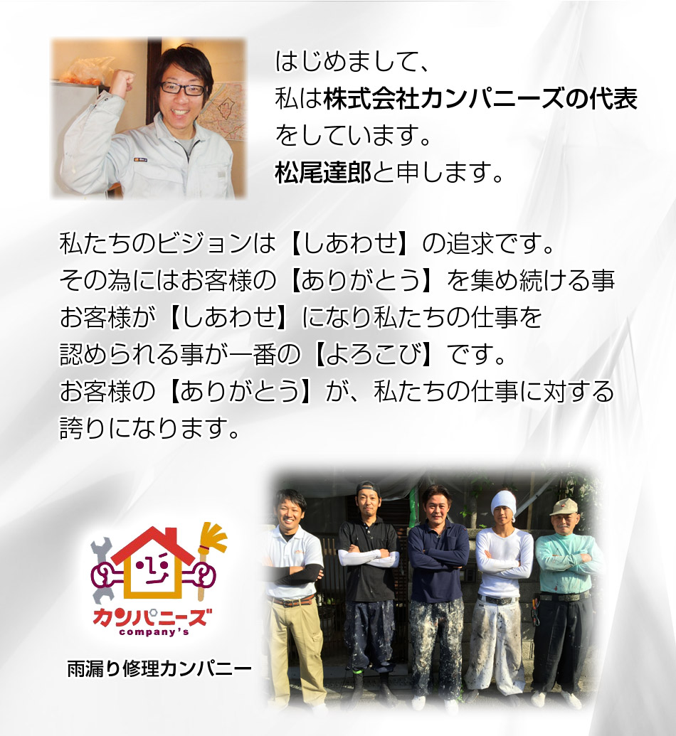 はじめまして、私は株式会社カンパニーズの代表をしています。松尾達郎と申します。私たちのビジョンは【しあわせ】の追求です。その為にはお客様の【ありがとう】を集め続ける事お客様が【しあわせ】になり私たちの仕事を認められる事が一番の【よろこび】です。お客様の【ありがとう】が、私たちの仕事に対する誇りになります。